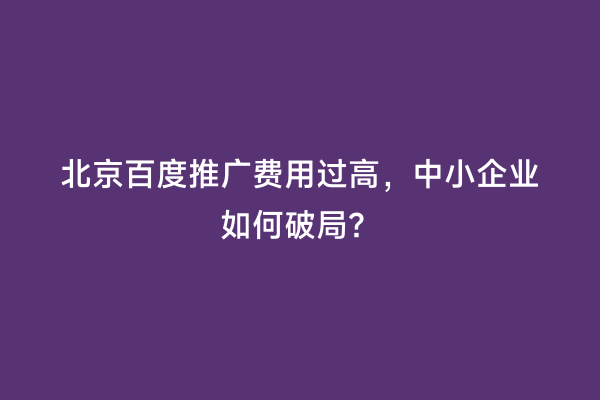 北京百度推广费用过高，中小企业如何破局？
