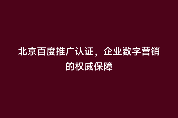 北京百度推广认证，企业数字营销的权威保障