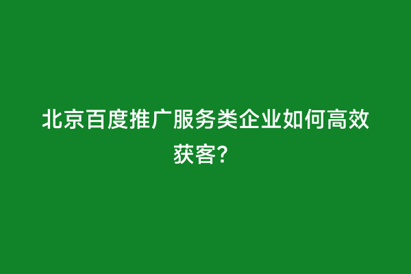 北京百度推广服务类企业如何高效获客？