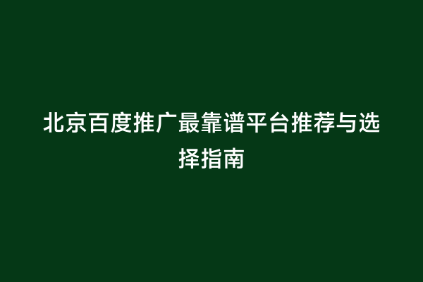 北京百度推广最靠谱平台推荐与选择指南