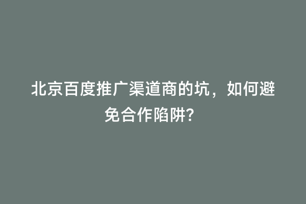 北京百度推广渠道商的坑，如何避免合作陷阱？