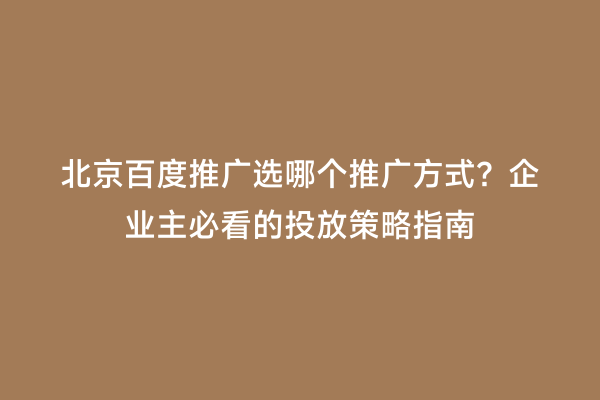 北京百度推广选哪个推广方式？企业主必看的投放策略指南