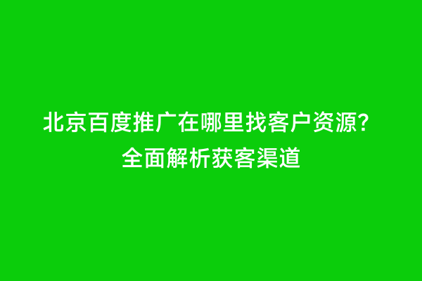 北京百度推广在哪里找客户资源？全面解析获客渠道