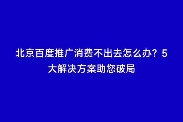 北京百度推广消费不出去怎么办？5大解决方案助您破局