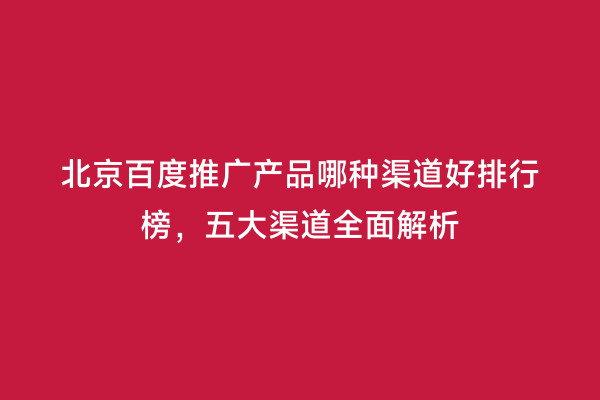 北京百度推广产品哪种渠道好排行榜，五大渠道全面解析