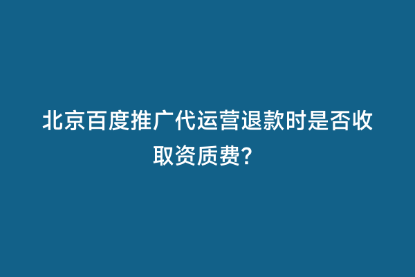 北京百度推广代运营退款时是否收取资质费？