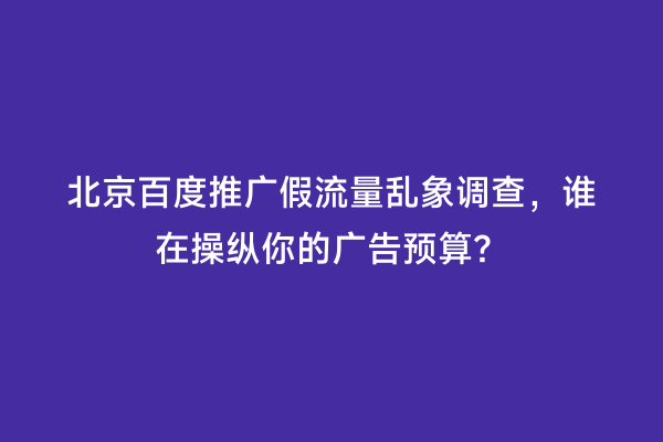 北京百度推广假流量乱象调查，谁在操纵你的广告预算？