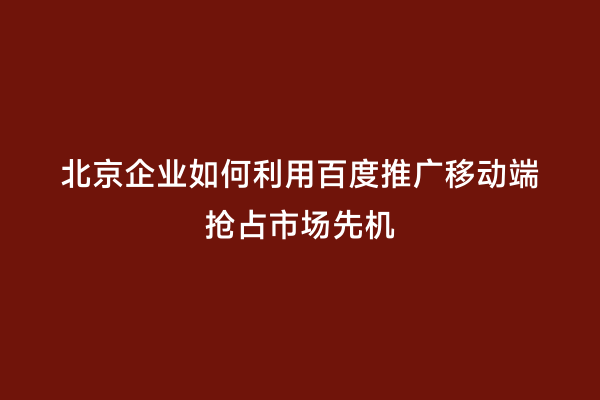 北京企业如何利用百度推广移动端抢占市场先机