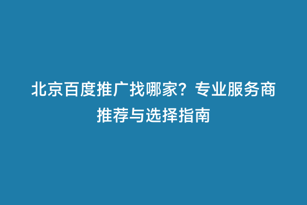北京百度推广找哪家？专业服务商推荐与选择指南