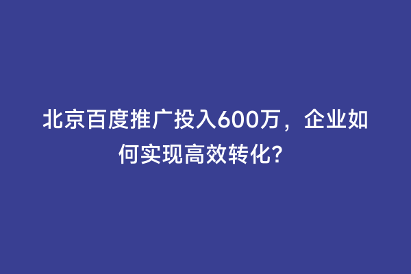 北京百度推广投入600万，企业如何实现高效转化？