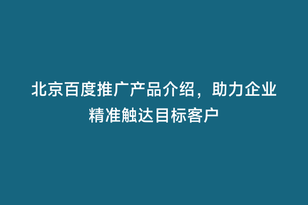 北京百度推广产品介绍，助力企业精准触达目标客户