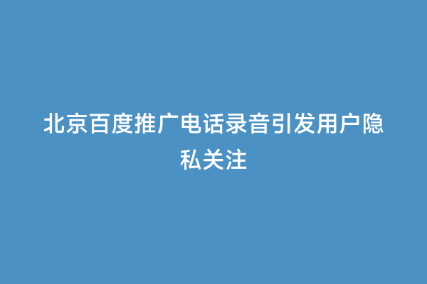 北京百度推广电话录音引发用户隐私关注
