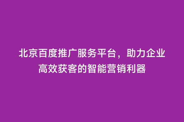 北京百度推广服务平台，助力企业高效获客的智能营销利器
