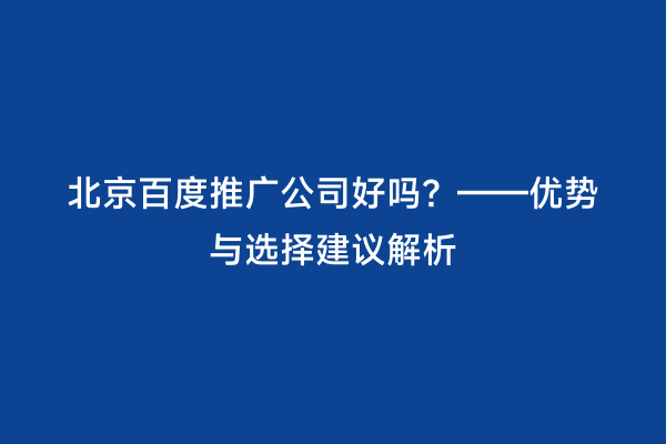 北京百度推广公司好吗？——优势与选择建议解析