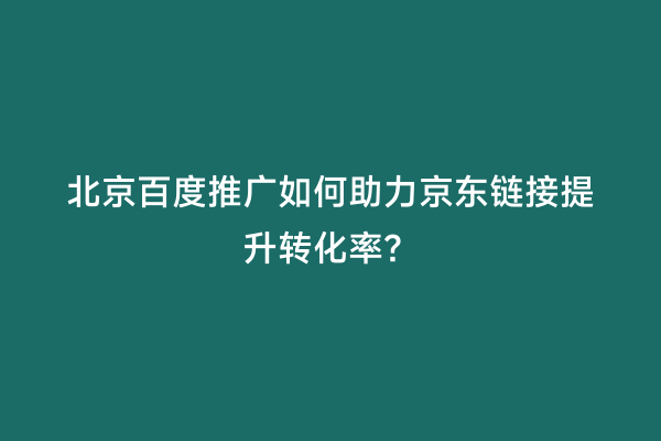 北京百度推广如何助力京东链接提升转化率？