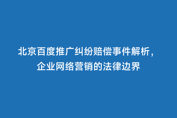 北京百度推广纠纷赔偿事件解析，企业网络营销的法律边界