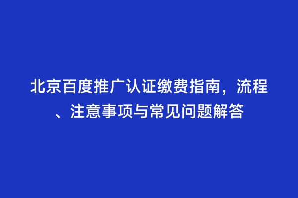 北京百度推广认证缴费指南，流程、注意事项与常见问题解答