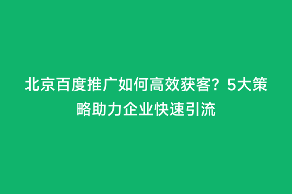 北京百度推广如何高效获客？5大策略助力企业快速引流
