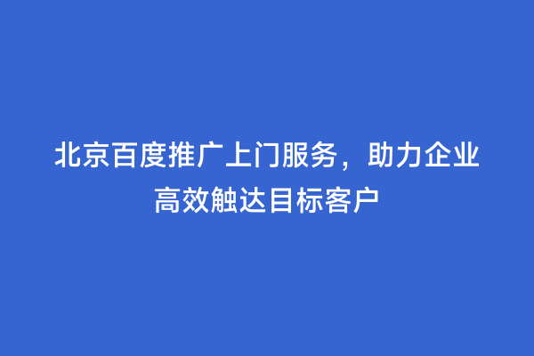北京百度推广上门服务，助力企业高效触达目标客户