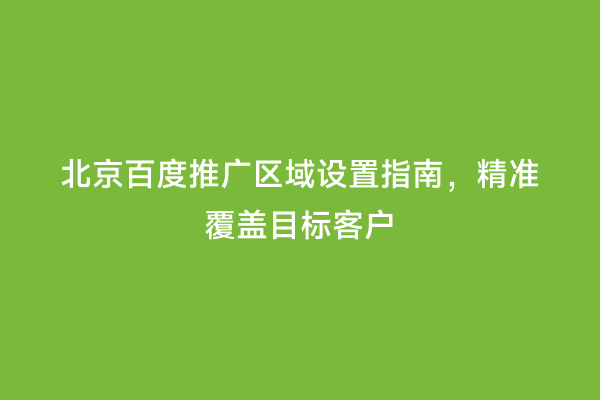 北京百度推广区域设置指南，精准覆盖目标客户