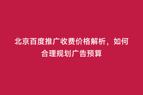 北京百度推广收费价格解析，如何合理规划广告预算