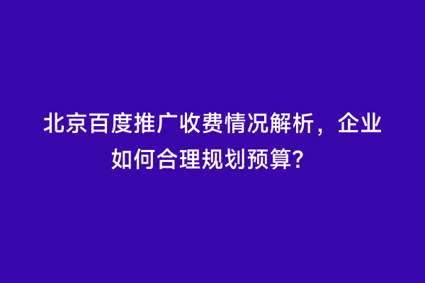 北京百度推广收费情况解析，企业如何合理规划预算？