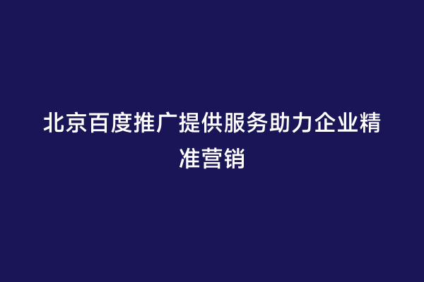 北京百度推广提供服务助力企业精准营销