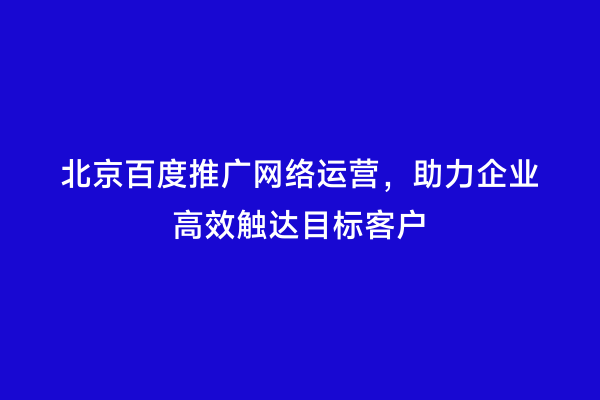 北京百度推广网络运营，助力企业高效触达目标客户