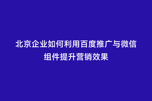 北京企业如何利用百度推广与微信组件提升营销效果