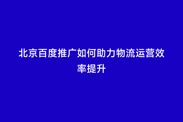 北京百度推广如何助力物流运营效率提升