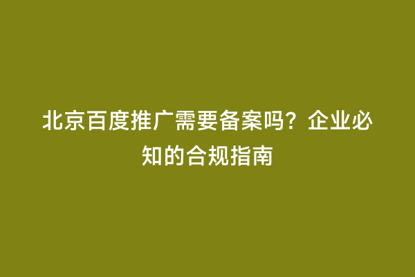 北京百度推广需要备案吗？企业必知的合规指南