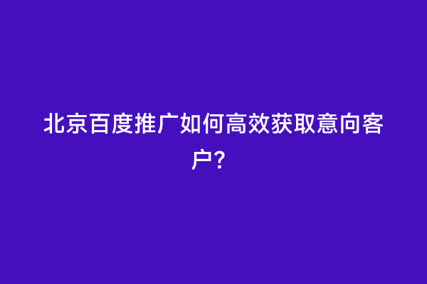 北京百度推广如何高效获取意向客户？