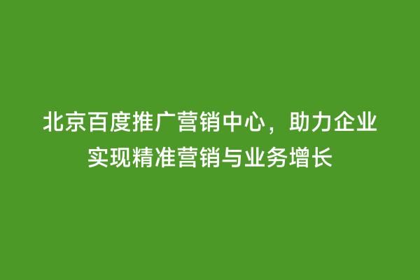 北京百度推广营销中心，助力企业实现精准营销与业务增长