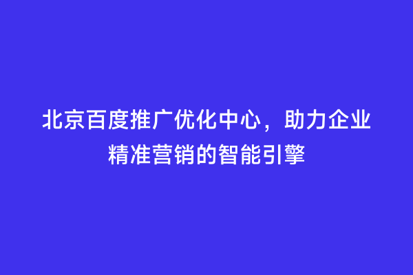 北京百度推广优化中心，助力企业精准营销的智能引擎