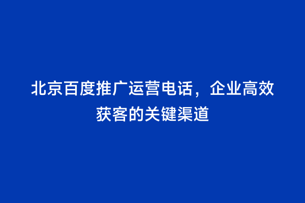 北京百度推广运营电话，企业高效获客的关键渠道