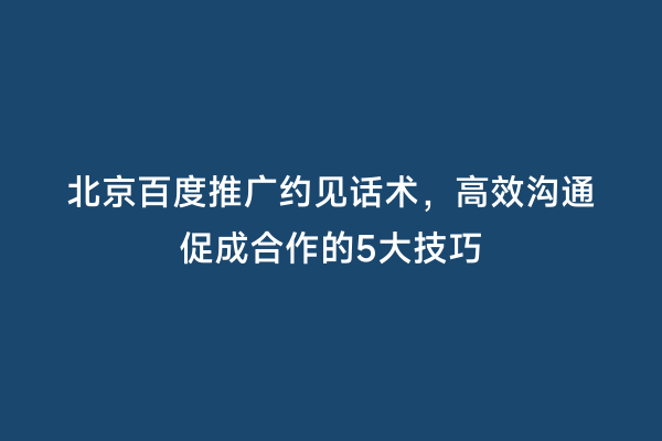 北京百度推广约见话术，高效沟通促成合作的5大技巧