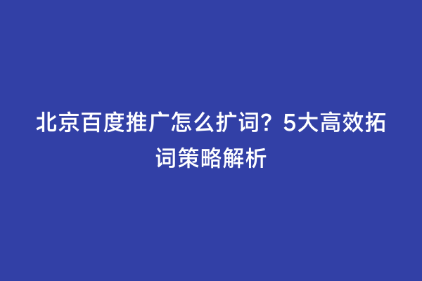 北京百度推广怎么扩词？5大高效拓词策略解析