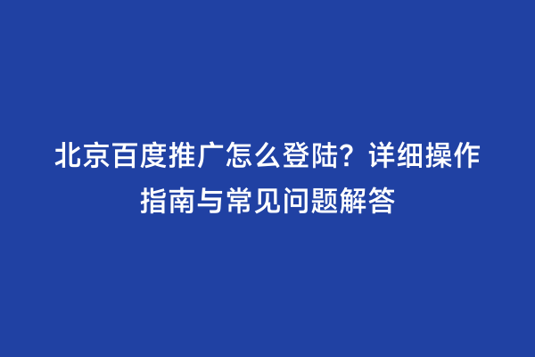 北京百度推广怎么登陆？详细操作指南与常见问题解答