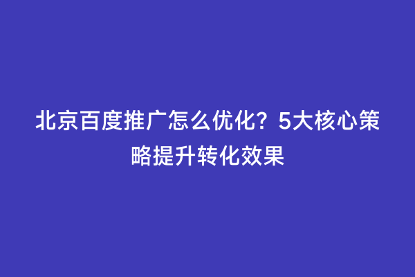 北京百度推广怎么优化？5大核心策略提升转化效果