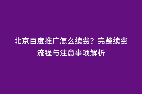 北京百度推广怎么续费？完整续费流程与注意事项解析