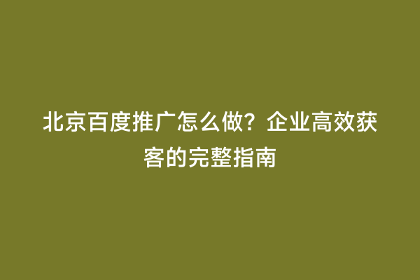 北京百度推广怎么做？企业高效获客的完整指南