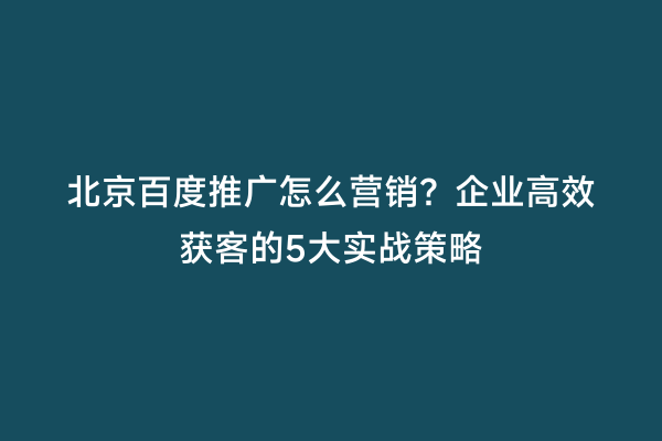 北京百度推广怎么营销？企业高效获客的5大实战策略