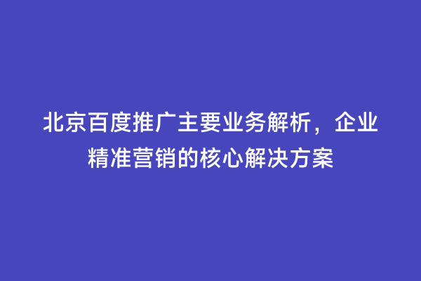 北京百度推广主要业务解析，企业精准营销的核心解决方案
