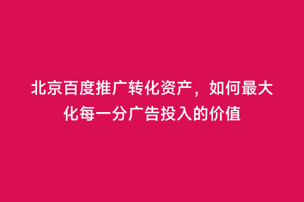 北京百度推广转化资产，如何最大化每一分广告投入的价值