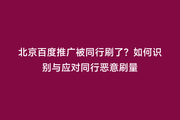 北京百度推广被同行刷了？如何识别与应对同行恶意刷量