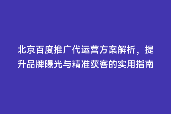 北京百度推广代运营方案解析，提升品牌曝光与精准获客的实用指南