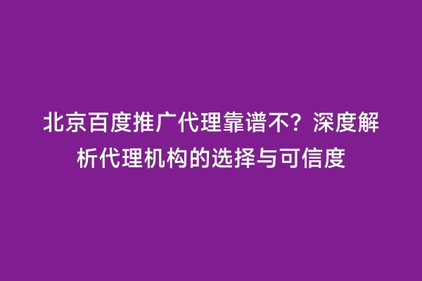 北京百度推广代理靠谱不？深度解析代理机构的选择与可信度
