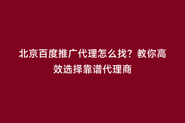 北京百度推广代理怎么找？教你高效选择靠谱代理商