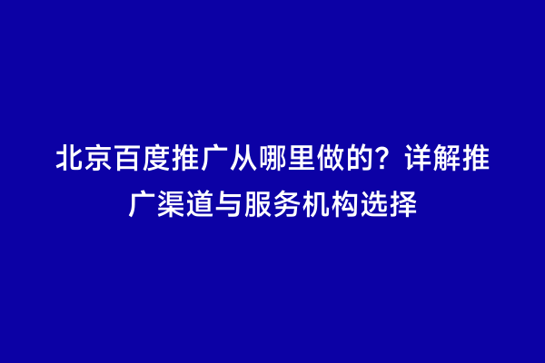 北京百度推广从哪里做的？详解推广渠道与服务机构选择