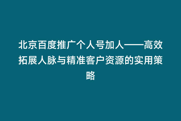 北京百度推广个人号加人——高效拓展人脉与精准客户资源的实用策略